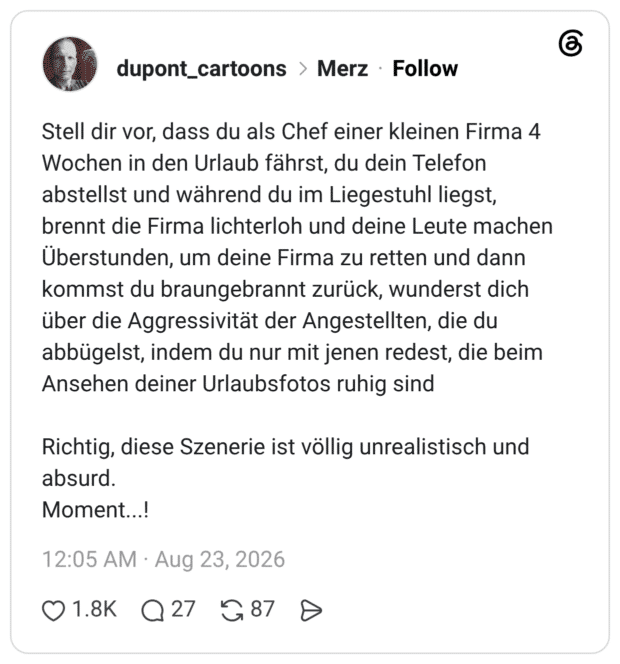 Stell dir vor, dass du als Chef einer kleinen Firma 4 Wochen in den Urlaub fährst, du dein Telefon abstellst und während du im Liegestuhl liegst, brennt die Firma lichterloh und deine Leute machen Überstunden, um deine Firma zu retten und dann kommst du braungebrannt zurück, wunderst dich über die Aggressivität der Angestellten, die du abbügelst, indem du nur mit jenen redest, die beim Ansehen deiner Urlaubsfotos ruhig sind Richtig, diese Szenerie ist völlig unrealistisch und absurd. Moment...!