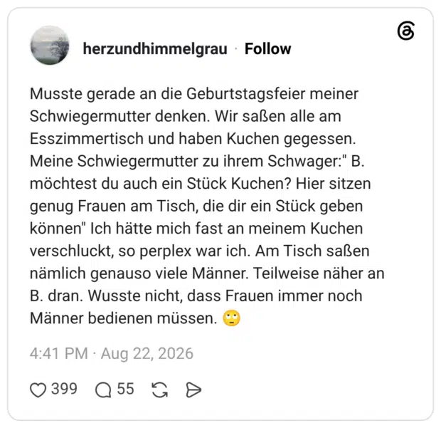 Musste gerade an die Geburtstagsfeier meiner Schwiegermutter denken. Wir saßen alle am Esszimmertisch und haben Kuchen gegessen. Meine Schwiegermutter zu ihrem Schwager:" B. möchtest du auch ein Stück Kuchen? Hier sitzen genug Frauen am Tisch, die dir ein Stück geben können" Ich hätte mich fast an meinem Kuchen verschluckt, so perplex war ich. Am Tisch saßen nämlich genauso viele Männer. Teilweise näher an B. dran. Wusste nicht, dass Frauen immer noch Männer bedienen müssen. 🙄
