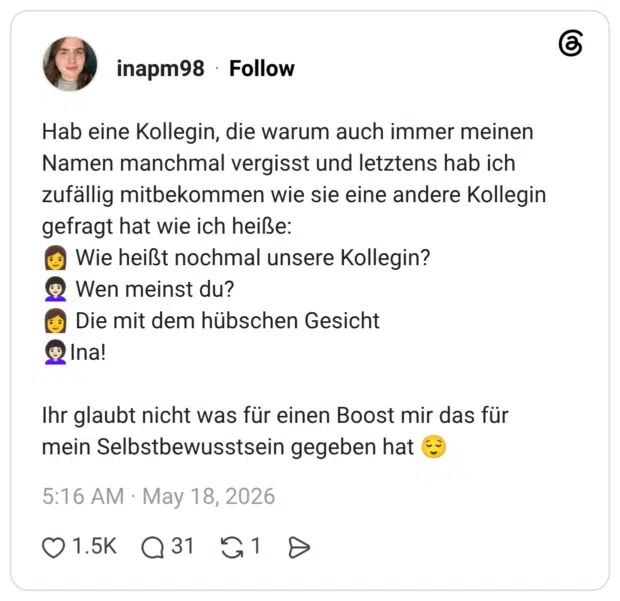 Hab eine Kollegin, die warum auch immer meinen Namen manchmal vergisst und letztens hab ich zufällig mitbekommen wie sie eine andere Kollegin gefragt hat wie ich heiße: Wie heißt nochmal unsere Kollegin? Wen meinst du? Die mit dem hübschen Gesicht * Ina! Ihr glaubt nicht was für einen Boost mir das für mein Selbstbewusstsein gegeben hat