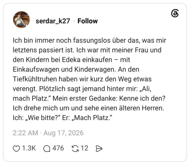 Ich bin immer noch fassungslos über das, was mir letztens passiert ist. Ich war mit meiner Frau und den Kindern bei Edeka einkaufen mit Einkaufswagen und Kinderwagen. An den Tiefkühltruhen haben wir kurz den Weg etwas verengt. Plötzlich sagt jemand hinter mir: „Ali, mach Platz." Mein erster Gedanke: Kenne ich den? Ich drehe mich um und sehe einen älteren Herren. Ich: „Wie bitte?" Er: „Mach Platz."