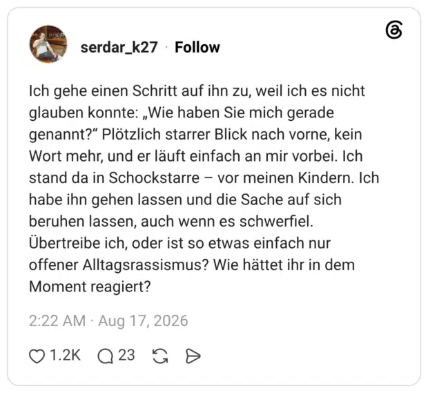 Ich gehe einen Schritt auf ihn zu, weil ich es nicht glauben konnte: „Wie haben Sie mich gerade genannt?“ Plötzlich starrer Blick nach vorne, kein Wort mehr, und er läuft einfach an mir vorbei. Ich stand da in Schockstarre vor meinen Kindern. Ich habe ihn gehen lassen und die Sache auf sich beruhen lassen, auch wenn es schwerfiel. Übertreibe ich, oder ist so etwas einfach nur offener Alltagsrassismus? Wie hättet ihr in dem Moment reagiert?