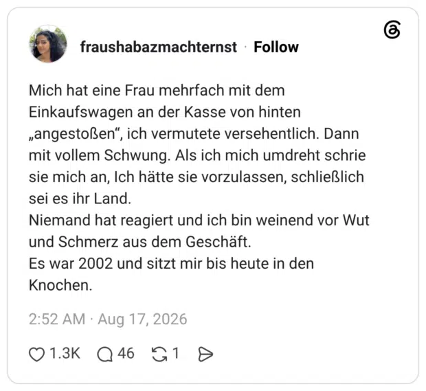 Mich hat eine Frau mehrfach mit dem Einkaufswagen an der Kasse von hinten „angestoßen“, ich vermutete versehentlich. Dann mit vollem Schwung. Als ich mich umdreht schrie sie mich an, Ich hätte sie vorzulassen, schließlich sei es ihr Land. Niemand hat reagiert und ich bin weinend vor Wut und Schmerz aus dem Geschäft. Es war 2002 und sitzt mir bis heute in den Knochen.