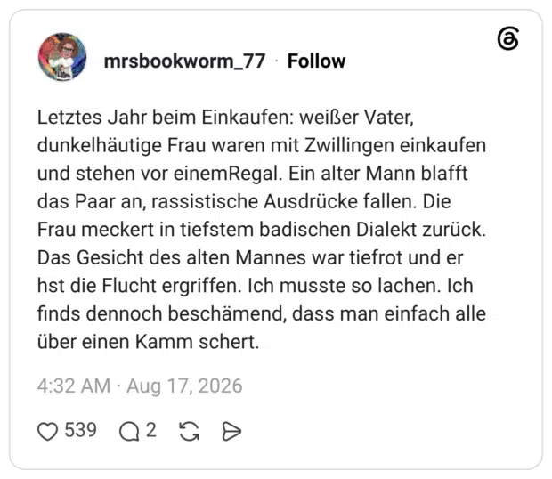 Letztes Jahr beim Einkaufen: weißer Vater, dunkelhäutige Frau waren mit Zwillingen einkaufen und stehen vor einemRegal. Ein alter Mann blafft das Paar an, rassistische Ausdrücke fallen. Die Frau meckert in tiefstem badischen Dialekt zurück. Das Gesicht des alten Mannes war tiefrot und er hst die Flucht ergriffen. Ich musste so lachen. Ich finds dennoch beschämend, dass man einfach alle über einen Kamm schert.