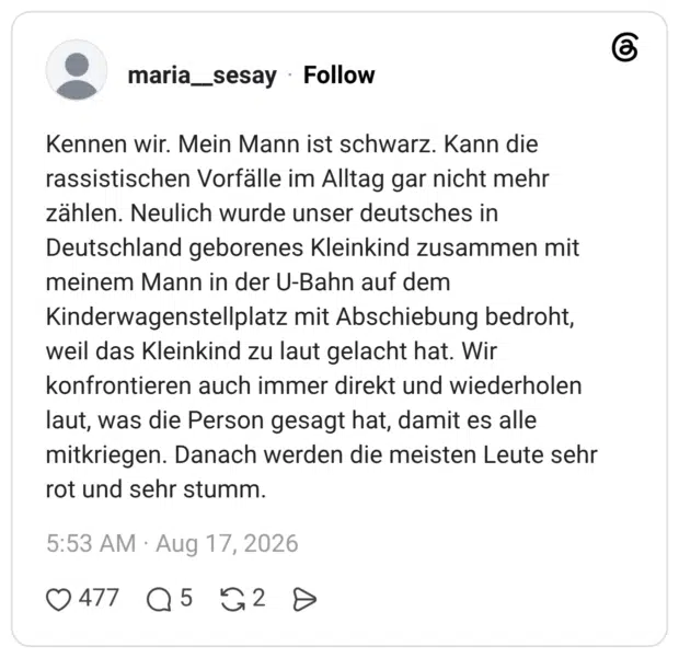 Kennen wir. Mein Mann ist schwarz. Kann die rassistischen Vorfälle im Alltag gar nicht mehr zählen. Neulich wurde unser deutsches in Deutschland geborenes Kleinkind zusammen mit meinem Mann in der U-Bahn auf dem Kinderwagenstellplatz mit Abschiebung bedroht, weil das Kleinkind zu laut gelacht hat. Wir konfrontieren auch immer direkt und wiederholen laut, was die Person gesagt hat, damit es alle mitkriegen. Danach werden die meisten Leute sehr rot und sehr stumm.