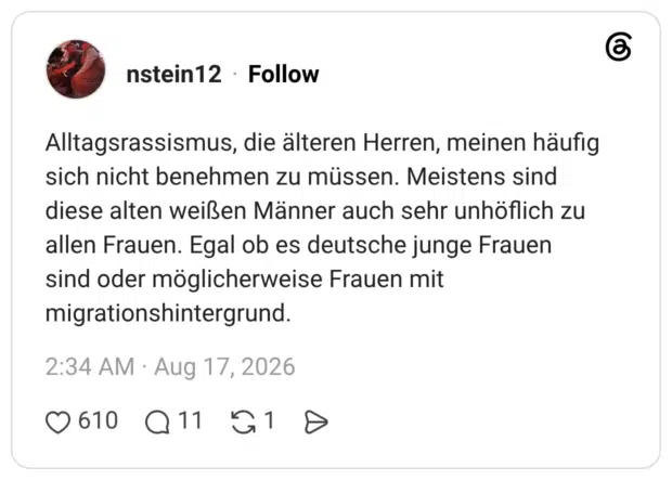 Alltagsrassismus, die älteren Herren, meinen häufig sich nicht benehmen zu müssen. Meistens sind diese alten weißen Männer auch sehr unhöflich zu allen Frauen. Egal ob es deutsche junge Frauen sind oder möglicherweise Frauen mit migrationshintergrund.