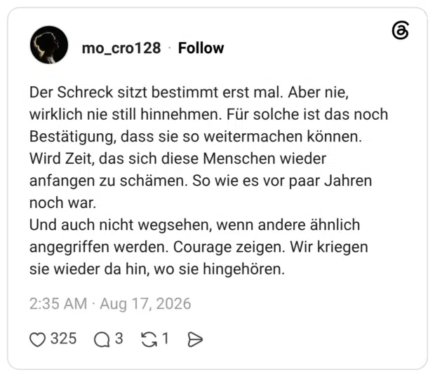 Der Schreck sitzt bestimmt erst mal. Aber nie, wirklich nie still hinnehmen. Für solche ist das noch Bestätigung, dass sie so weitermachen können. Wird Zeit, das sich diese Menschen wieder anfangen zu schämen. So wie es vor paar Jahren noch war. Und auch nicht wegsehen, wenn andere ähnlich angegriffen werden. Courage zeigen. Wir kriegen sie wieder da hin, wo sie hingehören.