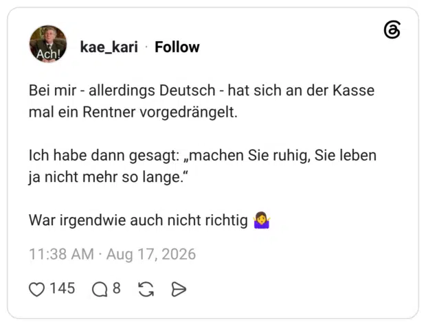Bei mir - allerdings Deutsch - hat sich an der Kasse mal ein Rentner vorgedrängelt. Ich habe dann gesagt: „machen Sie ruhig, Sie leben ja nicht mehr so lange." War irgendwie auch nicht richtig