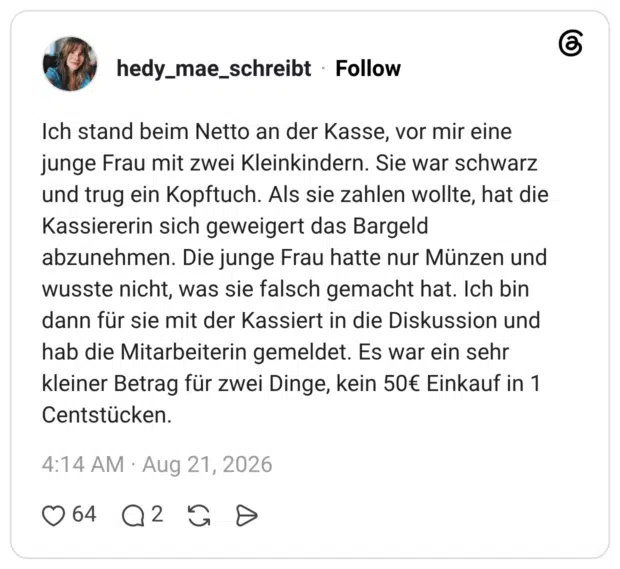 Ich stand beim Netto an der Kasse, vor mir eine junge Frau mit zwei Kleinkindern. Sie war schwarz und trug ein Kopftuch. Als sie zahlen wollte, hat die Kassiererin sich geweigert das Bargeld abzunehmen. Die junge Frau hatte nur Münzen und wusste nicht, was sie falsch gemacht hat. Ich bin dann für sie mit der Kassiert in die Diskussion und hab die Mitarbeiterin gemeldet. Es war ein sehr kleiner Betrag für zwei Dinge, kein 50€ Einkauf in 1 Centstücken.