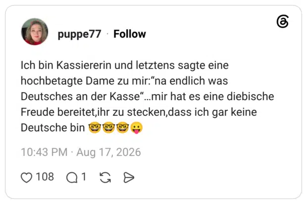 Ich bin Kassiererin und letztens sagte eine hochbetagte Dame zu mir:"na endlich was Deutsches an der Kasse"...mir hat es eine diebische Freude bereitet,ihr zu stecken, dass ich gar keine Deutsche bin