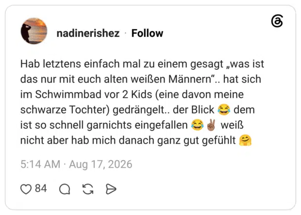 Hab letztens einfach mal zu einem gesagt „was ist das nur mit euch alten weißen Männern".. hat sich im Schwimmbad vor 2 Kids (eine davon meine schwarze Tochter) gedrängelt.. der Blick ist so schnell garnichts eingefallen dem weiß nicht aber hab mich danach ganz gut gefühlt