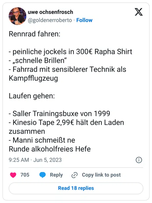 Rennrad fahren: - peinliche jockels in 300€ Rapha Shirt - „schnelle Brillen“ - Fahrrad mit sensiblerer Technik als Kampfflugzeug Laufen gehen: - Saller Trainingsbuxe von 1999 - Kinesio Tape 2,99€ hält den Laden zusammen - Manni schmeißt ne Runde alkoholfreies Hefe