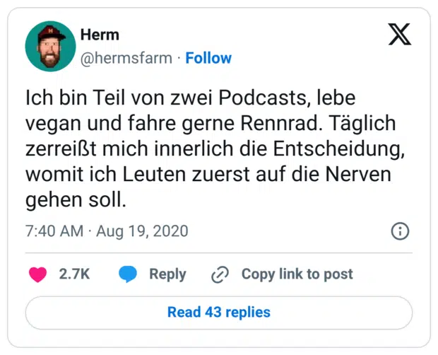 Ich bin Teil von zwei Podcasts, lebe vegan und fahre gerne Rennrad. Täglich zerreißt mich innerlich die Entscheidung, womit ich Leuten zuerst auf die Nerven gehen soll.