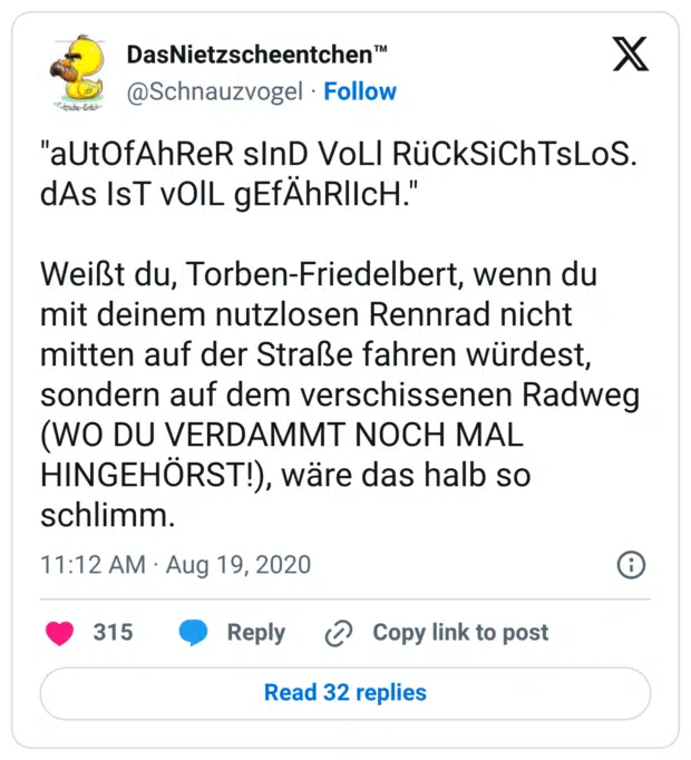 "aUtOfAhReR sInD VoLl RüCkSiChTsLoS. dAs IsT vOlL gEfÄhRlIcH." Weißt du, Torben-Friedelbert, wenn du mit deinem nutzlosen Rennrad nicht mitten auf der Straße fahren würdest, sondern auf dem verschissenen Radweg (WO DU VERDAMMT NOCH MAL HINGEHÖRST!), wäre das halb so schlimm.