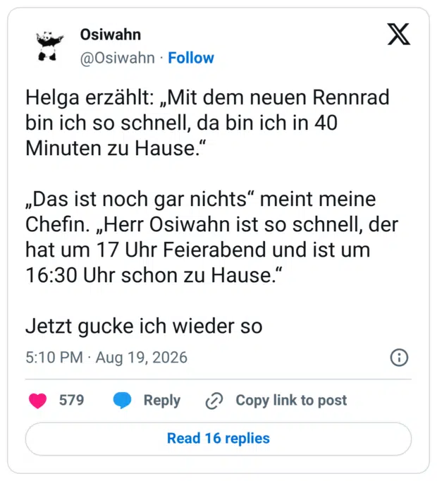 Helga erzählt: „Mit dem neuen Rennrad bin ich so schnell, da bin ich in 40 Minuten zu Hause.“ „Das ist noch gar nichts“ meint meine Chefin. „Herr Osiwahn ist so schnell, der hat um 17 Uhr Feierabend und ist um 16:30 Uhr schon zu Hause.“ Jetzt gucke ich wieder so