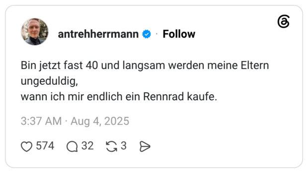 Bin jetzt fast 40 und langsam werden meine Eltern ungeduldig, wann ich mir endlich ein Rennrad kaufe.