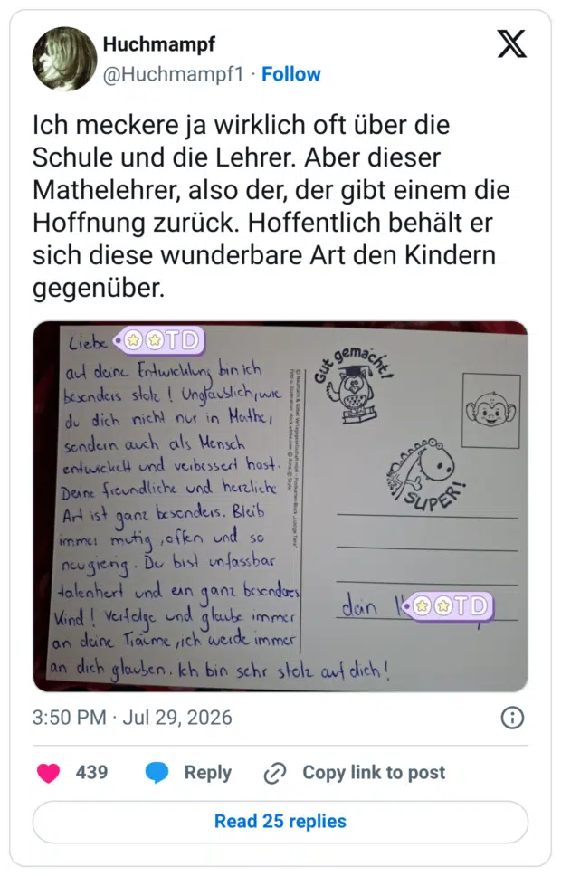 Ich meckere ja wirklich oft über die Schule und die Lehrer. Aber dieser Mathelehrer, also der, der gibt einem die Hoffnung zurück. Hoffentlich behält er sich diese wunderbare Art den Kindern gegenüber.