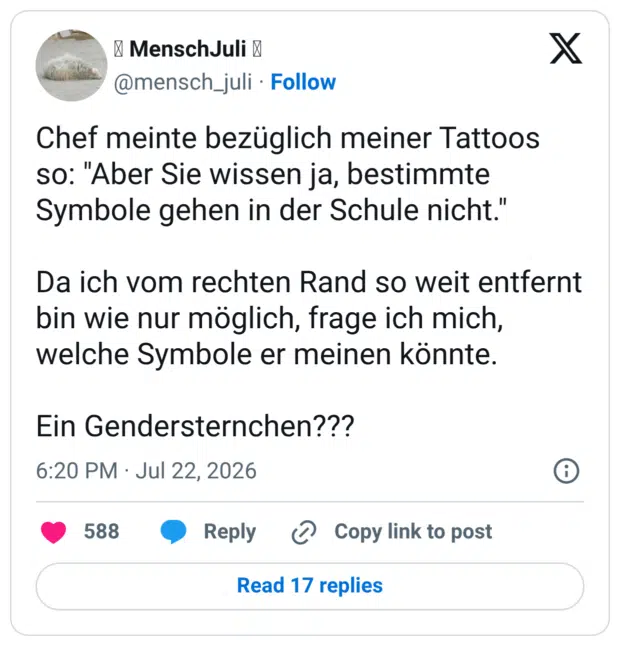 Chef meinte bezüglich meiner Tattoos so: "Aber Sie wissen ja, bestimmte Symbole gehen in der Schule nicht." Da ich vom rechten Rand so weit entfernt bin wie nur möglich, frage ich mich, welche Symbole er meinen könnte. Ein Gendersternchen???