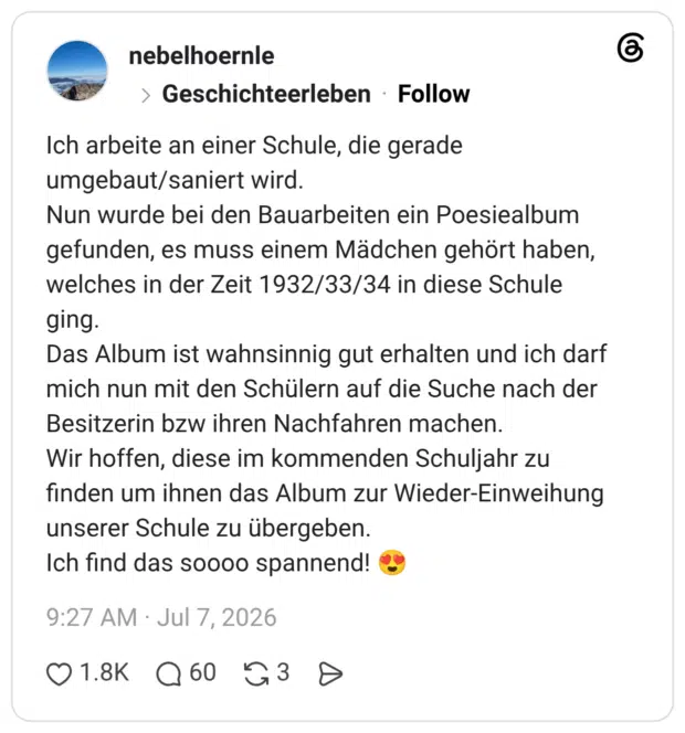 Ich arbeite an einer Schule, die gerade umgebaut/saniert wird. Nun wurde bei den Bauarbeiten ein Poesiealbum gefunden, es muss einem Mädchen gehört haben, welches in der Zeit 1932/33/34 in diese Schule ging. Das Album ist wahnsinnig gut erhalten und ich darf mich nun mit den Schülern auf die Suche nach der Besitzerin bzw ihren Nachfahren machen. Wir hoffen, diese im kommenden Schuljahr zu finden um ihnen das Album zur Wieder-Einweihung unserer Schule zu übergeben. Ich find das soooo spannend! 😍