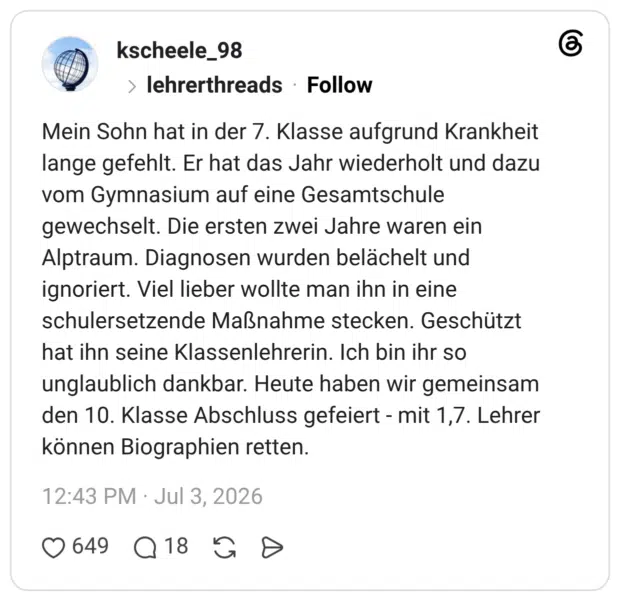 Mein Sohn hat in der 7. Klasse aufgrund Krankheit lange gefehlt. Er hat das Jahr wiederholt und dazu vom Gymnasium auf eine Gesamtschule gewechselt. Die ersten zwei Jahre waren ein Alptraum. Diagnosen wurden belächelt und ignoriert. Viel lieber wollte man ihn in eine schulersetzende Maßnahme stecken. Geschützt hat ihn seine Klassenlehrerin. Ich bin ihr so unglaublich dankbar. Heute haben wir gemeinsam den 10. Klasse Abschluss gefeiert - mit 1,7. Lehrer können Biographien retten.