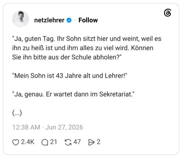 "Ja, guten Tag. Ihr Sohn sitzt hier und weint, weil es ihn zu heiß ist und ihm alles zu viel wird. Können Sie ihn bitte aus der Schule abholen?" "Mein Sohn ist 43 Jahre alt und Lehrer!" "Ja, genau. Er wartet dann im Sekretariat." (...)