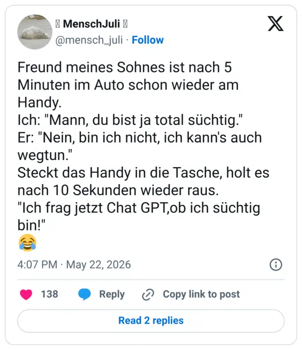 Freund meines Sohnes ist nach 5 Minuten im Auto schon wieder am Handy. Ich: "Mann, du bist ja total süchtig." Er: "Nein, bin ich nicht, ich kann's auch wegtun." Steckt das Handy in die Tasche, holt es nach 10 Sekunden wieder raus. "Ich frag jetzt Chat GPT,ob ich süchtig bin!" 😂