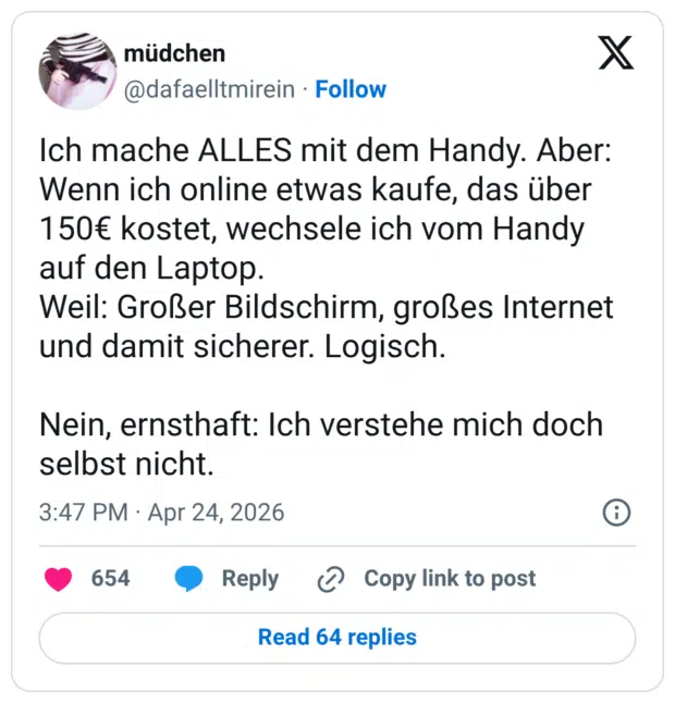 Ich mache ALLES mit dem Handy. Aber: Wenn ich online etwas kaufe, das über 150€ kostet, wechsele ich vom Handy auf den Laptop. Weil: Großer Bildschirm, großes Internet und damit sicherer. Logisch. Nein, ernsthaft: Ich verstehe mich doch selbst nicht.