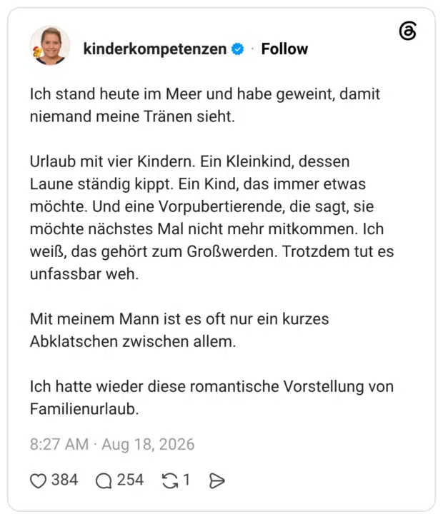 Ich stand heute im Meer und habe geweint, damit niemand meine Tränen sieht. Urlaub mit vier Kindern. Ein Kleinkind, dessen Laune ständig kippt. Ein Kind, das immer etwas möchte. Und eine Vorpubertierende, die sagt, sie möchte nächstes Mal nicht mehr mitkommen. Ich weiß, das gehört zum Großwerden. Trotzdem tut es unfassbar weh. Mit meinem Mann ist es oft nur ein kurzes Abklatschen zwischen allem. Ich hatte wieder diese romantische Vorstellung von Familienurlaub.