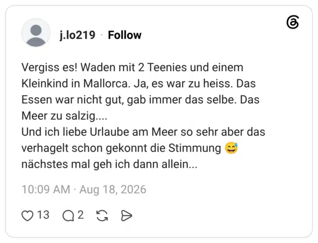 Vergiss es! Waden mit 2 Teenies und einem Kleinkind in Mallorca. Ja, es war zu heiss. Das Essen war nicht gut, gab immer das selbe. Das Meer zu salzig.... Und ich liebe Urlaube am Meer so sehr aber das verhagelt schon gekonnt die Stimmung e nächstes mal geh ich dann allein...