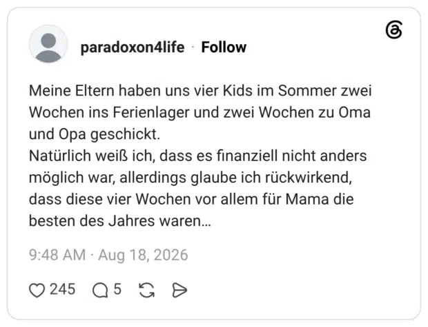 Meine Eltern haben uns vier Kids im Sommer zwei Wochen ins Ferienlager und zwei Wochen zu Oma und Opa geschickt. Natürlich weiß ich, dass es finanziell nicht anders möglich war, allerdings glaube ich rückwirkend, dass diese vier Wochen vor allem für Mama die besten des Jahres waren...
