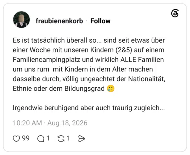Es ist tatsächlich überall so... sind seit etwas über einer Woche mit unseren Kindern (2&5) auf einem Familiencampingplatz und wirklich ALLE Familien um uns rum mit Kindern in dem Alter machen dasselbe durch, völlig ungeachtet der Nationalität, Ethnie oder dem Bildungsgrad ® Irgendwie beruhigend aber auch traurig zugleich...
