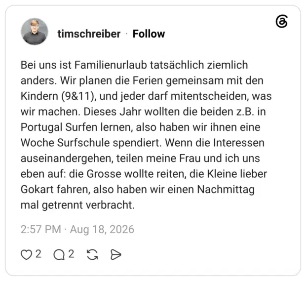 Bei uns ist Familienurlaub tatsächlich ziemlich anders. Wir planen die Ferien gemeinsam mit den Kindern (9&11), und jeder darf mitentscheiden, was wir machen. Dieses Jahr wollten die beiden z.B. in Portugal Surfen lernen, also haben wir ihnen eine Woche Surfschule spendiert. Wenn die Interessen auseinandergehen, teilen meine Frau und ich uns eben auf: die Grosse wollte reiten, die Kleine lieber Gokart fahren, also haben wir einen Nachmittag mal getrennt verbracht.