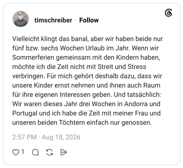 Vielleicht klingt das banal, aber wir haben beide nur fünf bzw. sechs Wochen Urlaub im Jahr. Wenn wir Sommerferien gemeinsam mit den Kindern haben, möchte ich die Zeit nicht mit Streit und Stress verbringen. Für mich gehört deshalb dazu, dass wir unsere Kinder ernst nehmen und ihnen auch Raum für ihre eigenen Interessen geben. Und tatsächlich: Wir waren dieses Jahr drei Wochen in Andorra und Portugal und ich habe die Zeit mit meiner Frau und unseren beiden Töchtern einfach nur genossen.