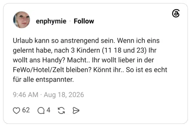 Urlaub kann so anstrengend sein. Wenn ich eins gelernt habe, nach 3 Kindern (11 18 und 23) Ihr wollt ans Handy? Macht.. Ihr wollt lieber in der FeWo/Hotel/Zelt bleiben? Könnt ihr.. So ist es echt für alle entspannter.