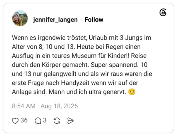 Wenn es irgendwie tröstet, Urlaub mit 3 Jungs im Alter von 8, 10 und 13. Heute bei Regen einen Ausflug in ein teures Museum für Kinder!! Reise durch den Körper gemacht. Super spannend. 10 und 13 nur gelangweilt und als wir raus waren die erste Frage nach Handyzeit wenn wir auf der Anlage sind. Mann und ich ultra genervt.