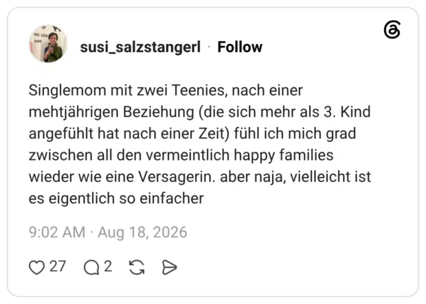 Singlemom mit zwei Teenies, nach einer mehtjährigen Beziehung (die sich mehr als 3. Kind angefühlt hat nach einer Zeit) fühl ich mich grad zwischen all den vermeintlich happy families wieder wie eine Versagerin. aber naja, vielleicht ist es eigentlich so einfacher