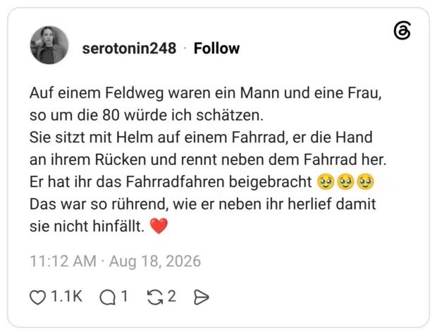 Auf einem Feldweg waren ein Mann und eine Frau, so um die 80 würde ich schätzen. Sie sitzt mit Helm auf einem Fahrrad, er die Hand an ihrem Rücken und rennt neben dem Fahrrad her. Er hat ihr das Fahrradfahren beigebracht 🥹🥹🥹 Das war so rührend, wie er neben ihr herlief damit sie nicht hinfällt. ❤️