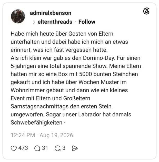 Habe mich heute über Gesten von Eltern unterhalten und dabei habe ich mich an etwas erinnert, was ich fast vergessen hatte. Als ich klein war gab es den Domino-Day. Für einen 5-jährigen eine total spannende Show. Meine Eltern hatten mir so eine Box mit 5000 bunten Steinchen gekauft und ich habe über Wochen Muster im Wohnzimmer gebaut und dann wie ein kleines Event mit Eltern und Großeltern Samstagsnachmittags den ersten Stein umgeworfen. Sogar unser Labrador hat damals Schwebefähigkeiten - 1 / 5