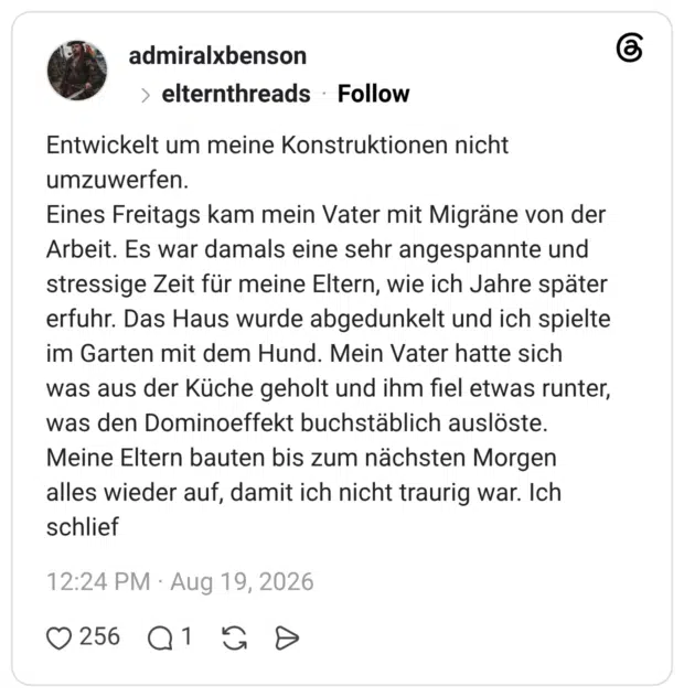 Entwickelt um meine Konstruktionen nicht umzuwerfen. Eines Freitags kam mein Vater mit Migräne von der Arbeit. Es war damals eine sehr angespannte und stressige Zeit für meine Eltern, wie ich Jahre später erfuhr. Das Haus wurde abgedunkelt und ich spielte im Garten mit dem Hund. Mein Vater hatte sich was aus der Küche geholt und ihm fiel etwas runter, was den Dominoeffekt buchstäblich auslöste. Meine Eltern bauten bis zum nächsten Morgen alles wieder auf, damit ich nicht traurig war. Ich schlief