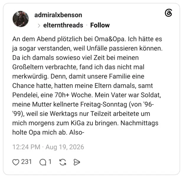 An dem Abend plötzlich bei Oma&Opa. Ich hätte es ja sogar verstanden, weil Unfälle passieren können. Da ich damals sowieso viel Zeit bei meinen Großeltern verbrachte, fand ich das nicht mal merkwürdig. Denn, damit unsere Familie eine Chance hatte, hatten meine Eltern damals, samt Pendelei, eine 70h+ Woche. Mein Vater war Soldat, meine Mutter kellnerte Freitag-Sonntag (von '96-'99), weil sie Werktags nur Teilzeit arbeitete um mich morgens zum KiGa zu bringen. Nachmittags holte Opa mich ab. Also