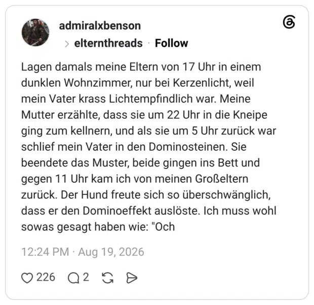 Lagen damals meine Eltern von 17 Uhr in einem dunklen Wohnzimmer, nur bei Kerzenlicht, weil mein Vater krass Lichtempfindlich war. Meine Mutter erzählte, dass sie um 22 Uhr in die Kneipe ging zum kellnern, und als sie um 5 Uhr zurück war schlief mein Vater in den Dominosteinen. Sie beendete das Muster, beide gingen ins Bett und gegen 11 Uhr kam ich von meinen Großeltern zurück. Der Hund freute sich so überschwänglich, dass er den Dominoeffekt auslöste. Ich muss wohl sowas gesagt haben wie: "Och