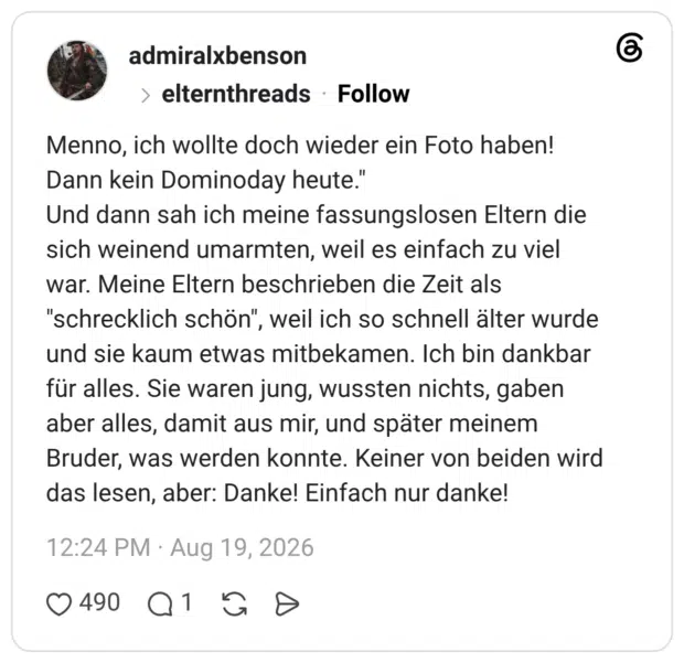 Menno, ich wollte doch wieder ein Foto haben! Dann kein Dominoday heute." Und dann sah ich meine fassungslosen Eltern die sich weinend umarmten, weil es einfach zu viel war. Meine Eltern beschrieben die Zeit als "schrecklich schön", weil ich so schnell älter wurde und sie kaum etwas mitbekamen. Ich bin dankbar für alles. Sie waren jung, wussten nichts, gaben aber alles, damit aus mir, und später meinem Bruder, was werden konnte. Keiner von beiden wird das lesen, aber: Danke! Einfach nur danke!