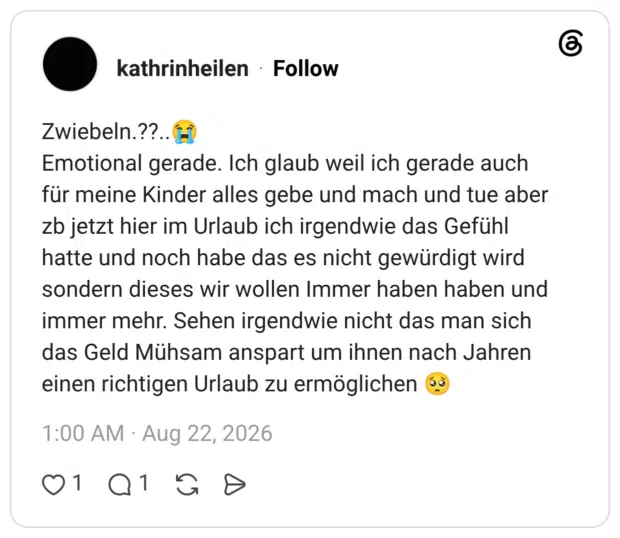 Zwiebeln.??..😭 Emotional gerade. Ich glaub weil ich gerade auch für meine Kinder alles gebe und mach und tue aber zb jetzt hier im Urlaub ich irgendwie das Gefühl hatte und noch habe das es nicht gewürdigt wird sondern dieses wir wollen Immer haben haben und immer mehr. Sehen irgendwie nicht das man sich das Geld Mühsam anspart um ihnen nach Jahren einen richtigen Urlaub zu ermöglichen 🥺