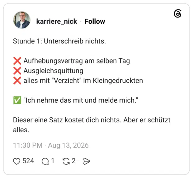 Stunde 1: Unterschreib nichts. ❌ Aufhebungsvertrag am selben Tag ❌ Ausgleichsquittung ❌ alles mit "Verzicht" im Kleingedruckten ✅ "Ich nehme das mit und melde mich." Dieser eine Satz kostet dich nichts. Aber er schützt alles.