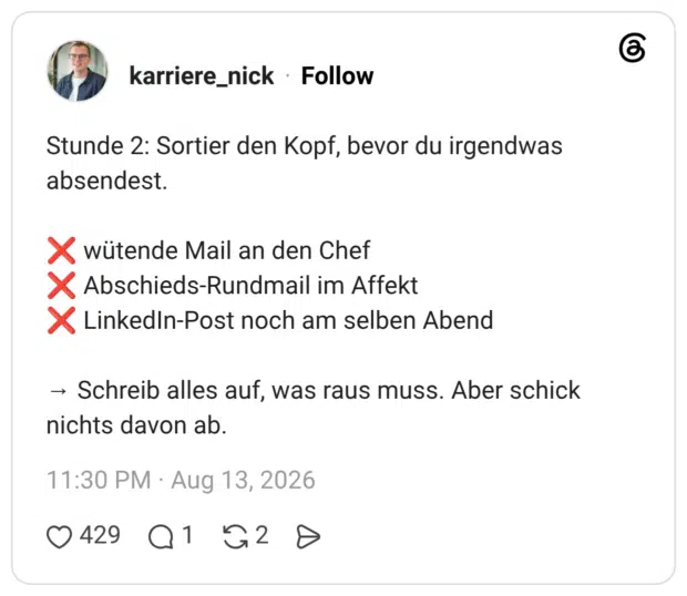 Stunde 2: Sortier den Kopf, bevor du irgendwas absendest. ❌ wütende Mail an den Chef ❌ Abschieds-Rundmail im Affekt ❌ LinkedIn-Post noch am selben Abend → Schreib alles auf, was raus muss. Aber schick nichts davon ab.