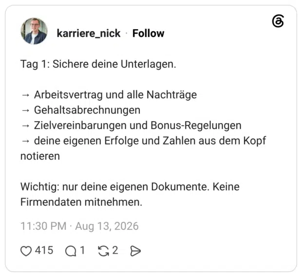 Tag 1: Sichere deine Unterlagen. → Arbeitsvertrag und alle Nachträge → Gehaltsabrechnungen → Zielvereinbarungen und Bonus-Regelungen → deine eigenen Erfolge und Zahlen aus dem Kopf notieren Wichtig: nur deine eigenen Dokumente. Keine Firmendaten mitnehmen.