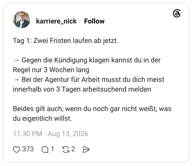 Tag 1: Zwei Fristen laufen ab jetzt. → Gegen die Kündigung klagen kannst du in der Regel nur 3 Wochen lang → Bei der Agentur für Arbeit musst du dich meist innerhalb von 3 Tagen arbeitsuchend melden Beides gilt auch, wenn du noch gar nicht weißt, was du eigentlich willst.