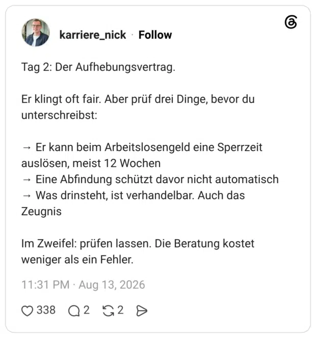 Tag 2: Der Aufhebungsvertrag. Er klingt oft fair. Aber prüf drei Dinge, bevor du unterschreibst: → Er kann beim Arbeitslosengeld eine Sperrzeit auslösen, meist 12 Wochen → Eine Abfindung schützt davor nicht automatisch → Was drinsteht, ist verhandelbar. Auch das Zeugnis Im Zweifel: prüfen lassen. Die Beratung kostet weniger als ein Fehler.