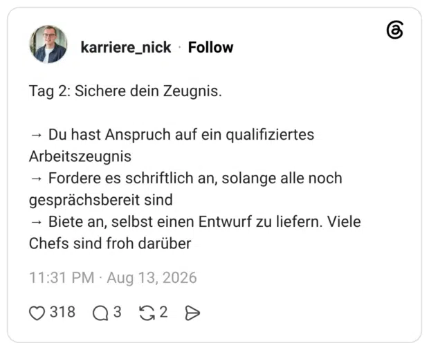 Tag 2: Sichere dein Zeugnis. → Du hast Anspruch auf ein qualifiziertes Arbeitszeugnis → Fordere es schriftlich an, solange alle noch gesprächsbereit sind → Biete an, selbst einen Entwurf zu liefern. Viele Chefs sind froh darüber