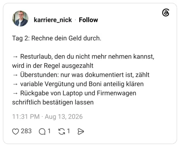Tag 2: Rechne dein Geld durch. → Resturlaub, den du nicht mehr nehmen kannst, wird in der Regel ausgezahlt → Überstunden: nur was dokumentiert ist, zählt → variable Vergütung und Boni anteilig klären → Rückgabe von Laptop und Firmenwagen schriftlich bestätigen lassen