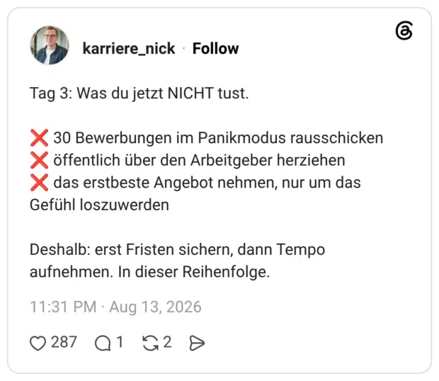 Tag 3: Was du jetzt NICHT tust. ❌ 30 Bewerbungen im Panikmodus rausschicken ❌ öffentlich über den Arbeitgeber herziehen ❌ das erstbeste Angebot nehmen, nur um das Gefühl loszuwerden Deshalb: erst Fristen sichern, dann Tempo aufnehmen. In dieser Reihenfolge.